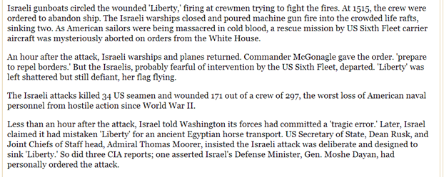 Israeli gunboats circled the wounded 'Liberty,' firing at crewmen trying to fight the fires. At 1515, the crew were ordered to abandon ship. The Israeli warships closed and poured machine gun fire into the crowded life rafts, sinking two. As American sailors were being massacred in cold blood, a rescue mission by US Sixth Fleet carrier aircraft was mysteriously aborted on orders from the White House. An hour after the attack, Israeli warships and planes returned. Commander McGonagle gave the order. 'prepare to repel borders.' But the Israelis, probably fearful of intervention by the US Sixth Fleet, departed. 'Liberty' was left shattered but still defiant, her flag flying. The Israeli attacks killed 34 US seamen and wounded 171 out of a crew of 297, the worst loss of American naval personnel from hostile action since World War II. Less than an hour after the attack, Israel told Washington its forces had committed a 'tragic error.' Later, Israel claimed it had mistaken 'Liberty' for an ancient Egyptian horse transport. US Secretary of State, Dean Rusk, and Joint Chiefs of Staff head, Admiral Thomas Moorer, insisted the Israeli attack was deliberate and designed to sink 'Liberty.' So did three CIA reports; one asserted Israel's Defense Minister, Gen. Moshe Dayan, had personally ordered the attack. Israeli gunboats circled the wounded 'Liberty,' firing at crewmen trying to fight the fires. At 1515, the crew were ordered to abandon ship. The Israeli warships closed and poured machine gun fire into the crowded life rafts, sinking two. As American sailors were being massacred in cold blood, a rescue mission by US Sixth Fleet carrier aircraft was mysteriously aborted on orders from the White House. An hour after the attack, Israeli warships and planes returned. Commander McGonagle gave the order. 'prepare to repel borders.' But the Israelis, probably fearful of intervention by the US Sixth Fleet, departed. 'Liberty' was left shattered but still defiant, her flag flying. The Israeli attacks killed 34 US seamen and wounded 171 out of a crew of 297, the worst loss of American naval personnel from hostile action since World War II. Less than an hour after the attack, Israel told Washington its forces had committed a 'tragic error.' Later, Israel claimed it had mistaken 'Liberty' for an ancient Egyptian horse transport. US Secretary of State, Dean Rusk, and Joint Chiefs of Staff head, Admiral Thomas Moorer, insisted the Israeli attack was deliberate and designed to sink 'Liberty.' So did three CIA reports; one asserted Israel's Defense Minister, Gen. Moshe Dayan, had personally ordered the attack.