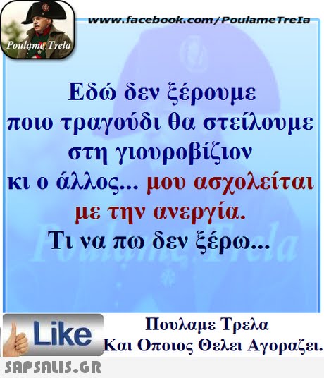 www.facebook.com/ Poulame Trela oulame Trela Εδώ δεν ξέρουμε ποιο τραγούδι θα στείλουμε στη γιουροβίζιον κι ο άλλος μου ασχολείται με την ανεργια. Τι να πω δεν ξέρω Πουλαμε Τρελά Like και Οποιος θελει Αγοραζει. 