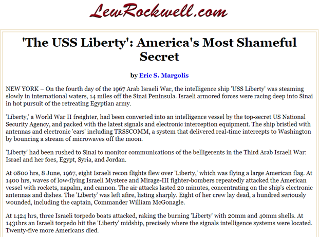 'The USS Liberty': America's Most Shameful Secret up to that time! by Eric S. Margolis, NEW YORK – On the fourth day of the 1967 Arab Israeli War, the intelligence ship 'USS Liberty' was steaming slowly in international waters, 14 miles off the Sinai Peninsula. Israeli armored forces were racing deep into Sinai in hot pursuit of the retreating Egyptian army. 'Liberty,' a World War II freighter, had been converted into an intelligence vessel by the top-secret US National Security Agency, and packed with the latest signals and electronic interception equipment. The ship bristled with antennas and electronic 'ears' including TRSSCOMM, a system that delivered real-time intercepts to Washington by bouncing a stream of microwaves off the moon. 'Liberty' had been rushed to Sinai to monitor communications of the belligerents in the Third Arab Israeli War: Israel and her foes, Egypt, Syria, and Jordan. At 0800 hrs, 8 June, 1967, eight Israeli recon flights flew over 'Liberty,' which was flying a large American flag. At 1400 hrs, waves of low-flying Israeli Mystere and Mirage-III fighter-bombers repeatedly attacked the American vessel with rockets, napalm, and cannon. The air attacks lasted 20 minutes, concentrating on the ship's electronic antennas and dishes. The 'Liberty' was left afire, listing sharply. Eight of her crew lay dead, a hundred seriously wounded, including the captain, Commander William McGonagle. At 1424 hrs, three Israeli torpedo boats attacked, raking the burning 'Liberty' with 20mm and 40mm shells. At 1431hrs an Israeli torpedo hit the 'Liberty' midship, precisely where the signals intelligence systems were located. Twenty-five more Americans died. EYEONCITRUS.COM 'The USS Liberty': America's Most Shameful Secret up to that time! by Eric S. Margolis, NEW YORK – On the fourth day of the 1967 Arab Israeli War, the intelligence ship 'USS Liberty' was steaming slowly in international waters, 14 miles off the Sinai Peninsula. Israeli armored forces were racing deep into Sinai in hot pursuit of the retreating Egyptian army. 'Liberty,' a World War II freighter, had been converted into an intelligence vessel by the top-secret US National Security Agency, and packed with the latest signals and electronic interception equipment. The ship bristled with antennas and electronic 'ears' including TRSSCOMM, a system that delivered real-time intercepts to Washington by bouncing a stream of microwaves off the moon. 'Liberty' had been rushed to Sinai to monitor communications of the belligerents in the Third Arab Israeli War: Israel and her foes, Egypt, Syria, and Jordan.At 0800 hrs, 8 June, 1967, eight Israeli recon flights flew over 'Liberty,' which was flying a large American flag. At 1400 hrs, waves of low-flying Israeli Mystere and Mirage-III fighter-bombers repeatedly attacked the American vessel with rockets, napalm, and cannon. The air attacks lasted 20 minutes, concentrating on the ship's electronic antennas and dishes. The 'Liberty' was left afire, listing sharply. Eight of her crew lay dead, a hundred seriously wounded, including the captain, Commander William McGonagle. At 1424 hrs, three Israeli torpedo boats attacked, raking the burning 'Liberty' with 20mm and 40mm shells. At 1431hrs an Israeli torpedo hit the 'Liberty' midship, precisely where the signals intelligence systems were located. Twenty-five more Americans died.
