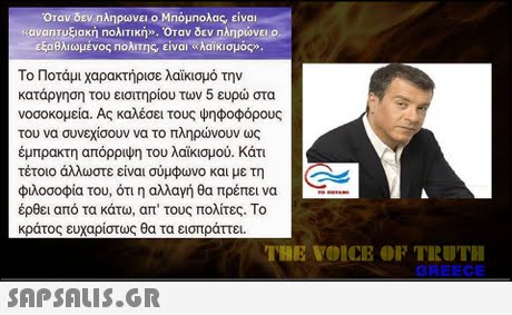 Οταν δεν ηληρωνει ο Μπόμηολας, είναι αια η Τυξιακή Πολιτική». Όταν δεν πληρώνει ο εξαθλιωμένος Πολιτης είναι λαϊκισμός» Το Ποτάμι χαρακτήρισε λαϊκισμό την κατάργηση του εισιτηρίου των 5 ευρώ στα νοσοκομεία. Ας καλέσει τους ψηφοφόρους του να συνεχίσουν να το πληρώνουν ως έμπρακτη απόρριψη του λαϊκισμού. Κάτι τέτοιο άλλωστε είναι σύμφωνο και με τη φιλοσοφία του, ότι η αλλαγή θα πρέπει να έρθει από τα κάτω, απ  τους πολίτες. Το κράτος ευχαρίστως θα τα εισπράττει THE VOICE OF TRUTH GREECE 