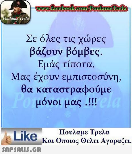 oulame Trela Σε όλες τις χώρες βάζουν βόμβες. Εμάς τίποτ Μας έχουν εμπιστοσύνη, θα καταστραφούμε μόνοι μας .!! α. Πουλαμε Τρελα Like και Οποιος θελει Αγοραζει.