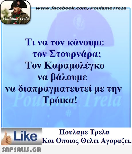 www.facebook.com/ Poulame Trela oulame Trela 11 να τον κανουμε τον Στουρναρα; Τον Καραμολέγκο να βάλουμε να διαπραγματευ Τρόικα! τεί με την Πουλαμε Τρελά Like και Οποιος θελει Αγοραζει. 