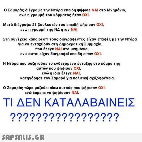 Ο Σαμαράς διέγραψε την Ντόρα επειδή ψήφισε ΝΑΙ στο Μνημόνιο, ενώ η γραμμή του κόμματος ήταν ΟΧΙ. Μετά διέγραψε 21 βουλευτές του επειδή ψήφισαν ΟΧΙ, ενώ η γραμμή της ΝΔ ήταν ΝΑΙ Στη συνέχεια κάποιοι απ  τους διαγραφέντες είχαν επαφές με την Ντόρα για να ενταχθούν στη Δημοκρατική Συμμαχία, που έλεγε ΝΑΙ στο μνημόνιο, ενώ αυτοί είχαν διαγραφεί επειδή είπαν ΟΧΙ Η Ντόρα που συζητούσε το ενδεχόμενο ένταξης στο κόμμα της αυτών που ψήφισαν ΟΧΙ, ενώ η ίδια έλεγε ΝΑΙ, κατηγόρησε τον Σαμαρά για πολιτική σχιζοφρένεια. Ο Σαμαράς τώρα μαζεύει πίσω αυτούς που ψήφισαν ΟΧΙ, ενώ έπρεπε να ψηφίσουν ΝΑΙ. ΤΙ ΔΕΝ ΚΑΤΑΛΑΒΑΙΝΕΙΣ ??9?9???????9??9 