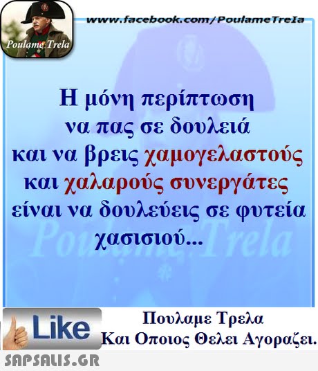 www.facebook.com/ Poulame Trela oulame Trela Η μόνη περίπτωση να πας σε δουλειά και να βρεις χαμογελαστούς και χαλαρούς συνεργάτες ειναι να οουηευει σε φυτεια χασισιου Πουλαμε Τρελά Like και Οποιος θελει Αγοραζει. 