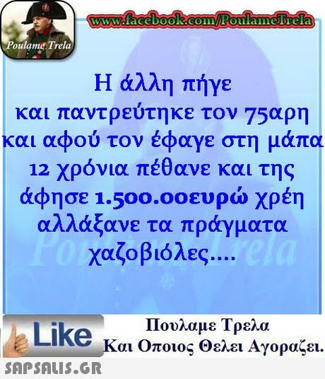 oulame Trela Η άλλη πήγε και παντρεύτηκε ον 75αρη και αφού τον έφαγε στη μάπα 12 χρόνια πέθανε και της άφησε 1.500.0°ευρώ χρέη αλλάξανε τα πράγματα χαζοβιόλες.. Πουλαμε Τρελα Like και Οποιος θελει Αγοραζει. 