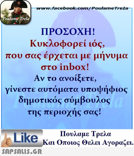 www.facebook.com/ Poulame Trela oulame Trela ΠΡΟΣΟΧΗ! Κυκλοφορεί ιός, που σας έρχεται με μήνυμα στο inbox! Αν το ανοίξετε, γίνεστε αυτόματα υποψήφιος δημοτικός σύμβουλος της περιοχής σας! Πουλαμε Τρελά Like και Οποιος θελει Αγοραζει. 