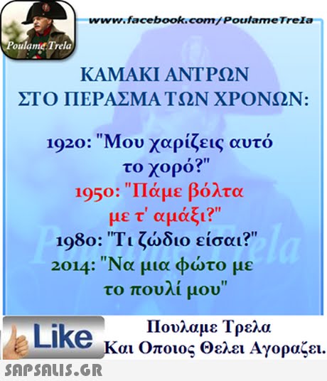 www.facebook.com/Poulame Trela oulame Trela ΚΑΜΑΚΙ ΑΝΤΡΩΝ ΣΤΟ ΠΕΡΑΣΜΑ ΤΩΝ ΧΡΟΝΩΝ: 1920: Μου χαρίζεις αυτό το χορό? 1950: Πάμε βόλτα με τ αμάξι? 1980: Τι ζώδιο είσαι? 2014: Να μια φώτο με το πουλί μου Like Και Όποιος Θελει Αγοραζει. 