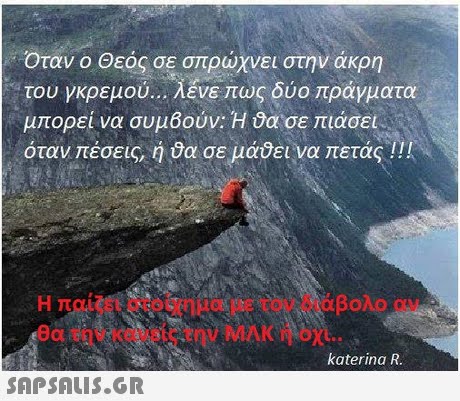 Όταν ο Θεός σε σπρώχνει στην άκρη του γκρεμού λένε πως δύο πράγματα μπορεί να συμ6ούν:H ϋασε πιάσει όταν πέσεις, ή σε μάδεινα πετάς !! ! Η παίζει στοίχημα με τον διάβολο αν θα την κανεις την ΜΑΚ ή οχι.. katerina R 
