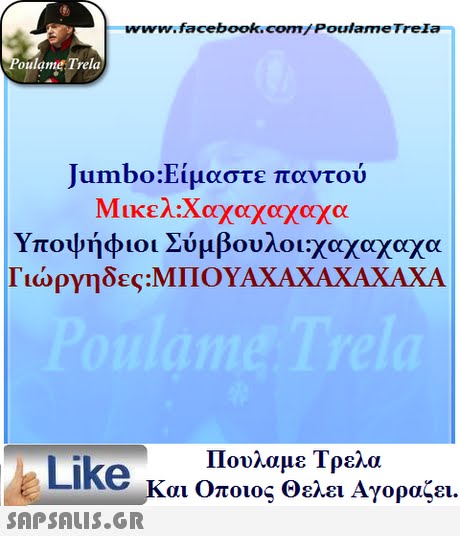 ww.facebook.com/PoulameTreIa oulame Trela Jumbo:E, μαστε παντού Υποψήφιοι Σύμβουλοι:χαχαχαχα Γιώργηδες:ΜΠΟΥΑ ΧΑ ΧΑ ΧΑ ΧΑ ΧΑ Πουλαμε Τρελά Like και Οποιος θελει Αγοραζει. 