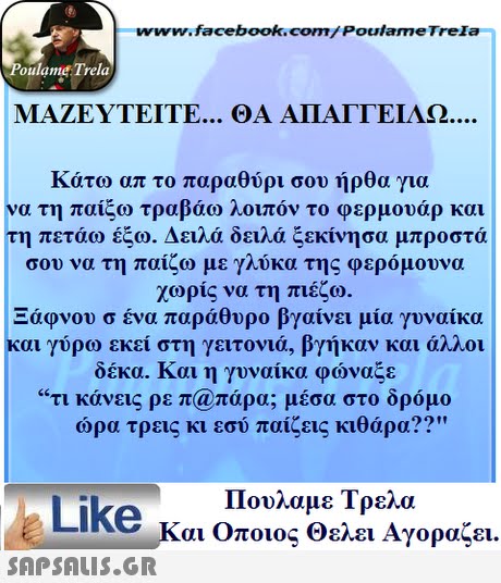 www.facebook.com/ Poulame Trela oulame Trela ΜΑΖΕΥΤΕΊΤΕ ΘΑ ΑΠΑΙΤΕΊΛΩ κατω απ το παραθύρι σου ηρθα για να τη παίξω τραβάω λοιπόν το φερμουάρ και τη πετάω έξω. Δειλά δειλά ξεκίνησα μπροστά σου να τη παίζω με γλύκα της φερόμουνα χωρίς να τη πιέζω. Ξάφνου σ ένα παράθυρο βγαίνει μία γυναίκα και γύρω εκεί στη γειτονιά, βγήκαν και άλλοι δέκα. Και η γυναίκα φώναξε τι κάνεις ρε π@πάρα; μέσα στο δρόμο ώρα τρεις κι εσύ παίζεις κιθάρα?? Πουλαμε Τρελά Like και Οποιος θελει Αγοραζει. 