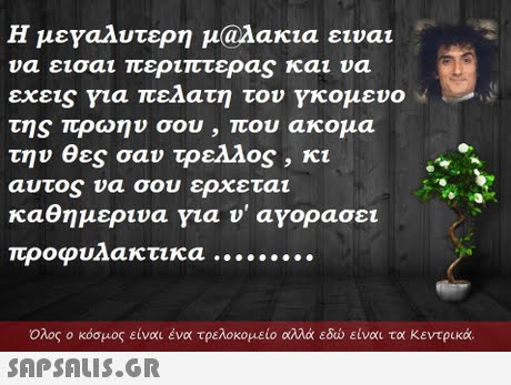Η μεναλυτερη μ@λακια ε να εισαι περιπτερaS και υα εχεις για πελατη του κομενο της πρώην σου , που ακομα την θες σαν τρελλος , κι αυτος να σου ερχεται καθημερινα νια ν  ανορασει ιναι  Ολος ο κόσμος είναι ένα τρελοκομείο αλλά εδώ είναι τα κεντρικά. 