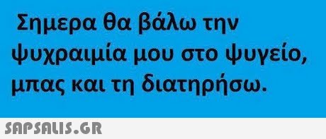 Σημερα θα βάλω την ψυχραιμία μου στο ψυγείο, μπας και τη διατηρήσω 