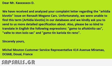 Dear Mr. Kaxxxxxos D. We have received and analyzed your complaint letter regarding the arhidia kivotio issue on Renault Megane Cars. Unfortunately, we were unable to find this term (Arhidia kivotio) in our databases and we kindly ask you to send to us more detailed specification about. Also, please be so kind to translate in English the following expressions: gamo to aftokinito sas, valte to ston kolo sas and gamo tin kariola tin reno. Sincerely yours, Michel Mouton Customer Service Representative 414 Avenue Miramax, DC668, Douai, France 