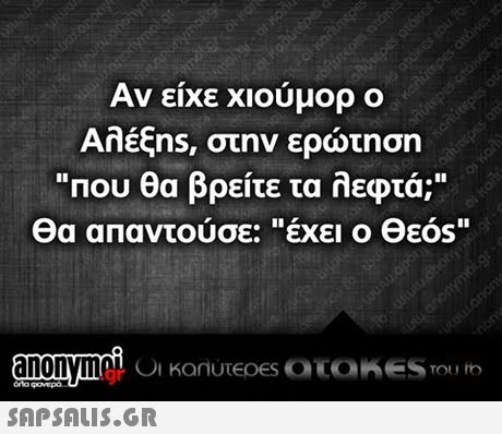 Αν είχε χιούμορ ο Αλέξns, στην ερώτηση Που θα βρείτε τα λεφτά; θα απαντούσε:έχει ο Θεός oy anonymaC