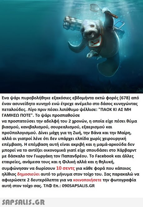 Ενα ψάρι πυροβολήθηκε 678 φορές από αν ασυνείδητο κυνηγό ενώ έτρεχε ανέμελο στο δάσος πεταλούδες. Λίγο πριν πέσει λιπόθυμο ψέλλισε: "ΠΑΟΚ ΚΙ ΑΣ ΜΗ ΓΑΜΗΣΩ ΠΟΤΕ". Το ψάρι προσπαθούσε να προστατεύσει την αδελφή του 2 χρονών, η οποία είχε πέσει θύμα βιασμού, κανιβαλισμού, σουρεαλισμού, εξαερισμού και προϋπολογισμού. Δίνει μάχη για τη ζωή, την Βάνα και την Μαίρη, αλλά οι γιατροί λένε ότι δεν υπάρχει ελπίδα χωρίς χειρουργική επέμβαση. Η επέμβαση αυτή είναι ακριβή και η μαμά-αρκούδα δεν μπορεί να το αντέξει οικονομικά γιατί είχε σπουδάσει στο Χάρβαρντ με δάσκαλο τον Γιωργάκη τον Παπανδρέου. Το Facebook και άλλες εταιρείες, ανάμεσα τους και η Φιλική αλλά και η θηλυκή, συμφώνησαν να δωρίσουν 10 σεντς για κάθε φορά που κάποιος ηλίθιος δημοσιεύει αυτό το μήνυμα στον τοίχο του.