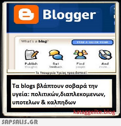 e Blogger What s a blag? Publish Get feedback Find penple more Το Υπουργείο Υγείας προειδοποιεί: Τα blogs βλάπτουν σοβαρά την υγεία: πολιτικών,διαπλεκομένων, υποτελων & καλπηδων kataggeilte.blog 