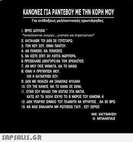 ΚΑΝΟΝΕΣ ΓΙΑ ΡΑΝΤΕΒΟΥ ΜΕ ΤΗΝ ΚΟΡΗ ΜΟΥ Για επίδοξους μελλοντικούς ερωτιάρηδες i. ΒΡΕΣ ΔΟΥΛΕΙΑ *an0κλειοντα ανεργοι , μηατσοι και στρατιωτικοι * 2. ΚΑΤΑΛΑΒΕ ΤΟ ΔΕΝ ΣΕ ΓΟΥΣΤΑΡΩ. 3. ΤΟΝ ΝΟΥ ΣΟΥ, ΕΙΝΑΙ ΠΑΝΤΟΥ. 4. ΑΝ ΠΟΝΕΣΕΙ, ΘΑ ΠΟΝΕΣΕ. 5. ΝΑ ΕΣΤΕ ΣΤΙΤ130 ΛΕΠΤΑ ΝΩΡΙΤΕΡΑ. 6 ΠΡΟΣΕΛΑΒΕ ΔΙΚΗΓΟΡΟΒΑ ΤΟΝ ΧΡΕΙΑΣΤΕΙΣ 7. ΑΝ ΜΟΥ ΠΕΙΣ WEMATA, ΘΑ ΤΟ ΜΑΘΩ 8. ΕΙΝΑΙ Η ΠΡΙη ΗΤΣΑ ΜΟΥ . ΟΧΙ Η ΚΑΤΑ ΜΙΣΗ ΣΟΥ 9. ΔΕΝ ΜΕ ΝΟΙΑΖΕΙ ΑΝ ΕΑΝΑΠΑΩ ΦΥΛΑΚΗ 10. ΟΤΙ ΤΗΣ ΚΑΝΕΙΣ ΘΑ ΤΟ ΚΑΝΩ ΣΕ ΣΕΝΑ. 11. ΟΤΑΝ ΣΟΥ ΜΙΛΑΕΙ ΤΗΝ ΚΟΙΤΑΣ ΣΤΑ ΜΑΤΙΑ. ΚΑΤΩ ΑΠ ΤΑ ΧΕΙΛΗ ΙΧΥΕΙ ΤΟ Β ΜΕΡΟΣ ΤΟΥ ΚΑΝΟΝΑ 4 12. ΔΕΝ ΥΠΑΡΧΕΙ ΣΗΜΕΙΟ ΤΟΥ ΠΛΑΝΗΤΗ ΝΑ ΚΡΥΦΤΕΙΣ . ΘΑ ΣΕ ΒΡΩ 13. ΑΝ ΦΑΣ ΣΦΑΛΙΑΡΑ ΜΗ ΡΩΤΗΣΕΙΣ ΠΑ, ΕΣΥ ΞΕΡΕΙΣ ΜΕ ΕΚΤΙΜΗΣΗ Ο ΜΠΑΜΠΑΣ 