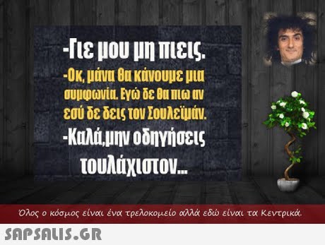 -Πε μου 1111 Πιεις. -Οκ, μάνυ θυ κάνουμε μια συμφωνια. Εγώ δε ΟυΠιω MV εσύ δε δεις τον Σουλεϊμάν. -Καλά,11ην οδηγήσεις τουλάχιστον.  Ολος ο κόσμος είναι ένα τρελοκομείο αλλά εδώ είναι τα κεντρικά. 