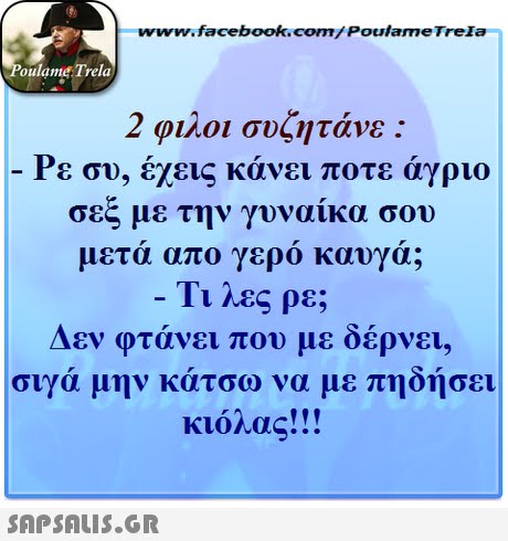 ww.facebook.com/PoulameTreIa oulame Trela 2 φίλοι συζητάνε : Ρε συ, έχεις κάνει ποτε άγριο σεξ με την γυναίκα σου μετά απο γερό καυγά; Τι λες ρε; Δεν φτάνει που με δέρνει, σιγά μην κ άτσω να με πηδήσει κιόλας!! ! 