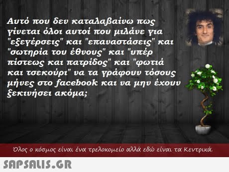 Αυτό που δεν καταλαβαίνω πως γίνεται όλοι αυτοί που μιλάνε για εξετέρσε1S και επαναστάσεις και σωτηρία του έθνους και υπέρ πίστεως και πατρίδος και φωτιά και τσεκούρι να τα γράφουν τόσος μήνες στο facebook και να μην έχουν ξεκινήσει ακόμα;  Ολος ο κόσμος είναι ένα τρελοκομείο αλλά εδώ είναι τα κεντρικά. 