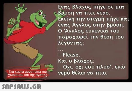 Ενας βλάχος πήγε σε μια ρση να πιει νερό Εκείνη την στιγμή πήγε και ένας Αγγλος στην βρύση. Ο Άγγλος ευγενικά του παραχωρεί την θέση του λέγοντας: - Please. Και ο βλάχος. - Οχι, όχι εσύ πλυο , eyw νερό θέλω να πιω Στα καυτα μονοπατια του χωρισμου και της αγαπης 