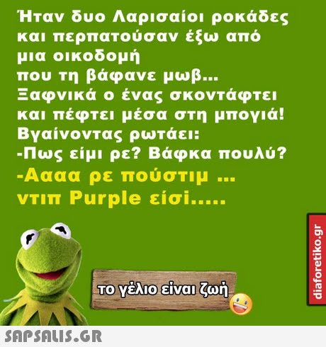 Ήταν δυο Λαρισαίοι ροκάδες και περπατούσαν έξω από μια οικοδομή που τη βάφανε μωβ Ξαφνικά ο ένας σκοντάφτει και πεφτει μεσα στη μπογια! Βγαίνοντας ρωτάει: -Πως είμι ρε? Βάφκα πουλύ? Αααα ρε πούστιμ VTIT Purple είσί ΤΟ Υέλιο-είναι ζωή