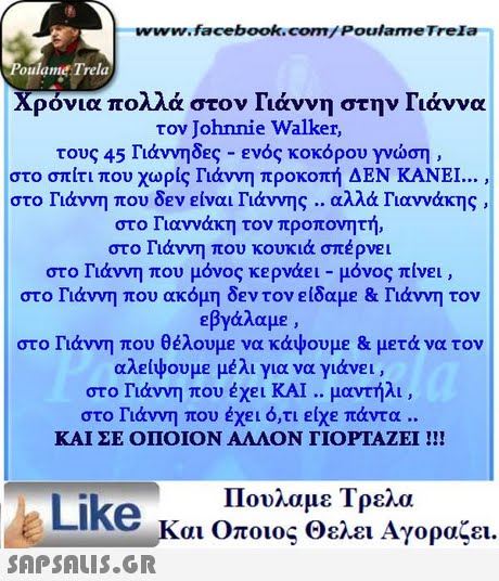 www.facebook.com/PoulameTrela oulame Trela Χρόνια πολλά στον Γιάννη στην Γιάννα τον Johnnie Walker, τους 45 Γιάννηδες-ενός κοκόρου γνώση , στο σπίτι που χωρίς Γιάννη προκοπή ΔΕΝ ΚΑΝΕΙ στο Γιάννη που δεν είναι Γιάννης .. αλλά Γιαννάκης στο Γιαννάκη τον προπονητή στο Γιάννη που κουκιά σπέρνει στο Γιάννη που μόνος κερνάει-μόνος πίνει , στο Γιάννη που ακόμη δΕν τον είδαμε & Γιάννη τον εβγάλαμε , στο Γιάννη που θέλουμε να κάψουμε & μετά να τον αλείψουμε μέλι για να γιάνει , στο Γιάννη που έχει ΚΑΙ .. μαντήλι , στο Γιάννη που έχει ό,τι είχε πάντα .. ΚΑΙ ΣΕ ΟΠΟΙΟΝ ΑΛΛΟΝ ΓΙΟΡΤΑΖΕΙ !!! Πουλαμε Τρελα Like και Όποιος θελει Αγοράζει. 