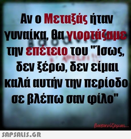 Αν ο Μεταξάς ήταν Ir την επέτειο του Ισως δεν ξέρω, δεν είμαι καλά αυτήν την περίοδο σε βλέπω σου φίλο βασανίζομαι 