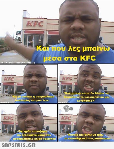 KFC Και,που λες μπαίνω μέσα σΤα KFC KFC KFC αλησπΜία κύριε θα θέλατ κιμάσετε το καταπληκτικό μας κοιτάει η ασπρουλιάρα άλληλος και μου λέει: κοτόπουλο? KFC Κι ήρθα να κοζάρ την ξεβαμμένη μάπα σου μεσημεριάτικα μωρή γαμιόλα!! υσικά και θέλω να φάω το καταπληκτικό σας κοτόπουλο! 