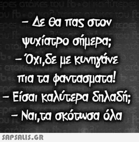 ΑΕ θα πας στον ψυχίατΡο σήμεΡα; -Οχι,δε με κυνη2OVE πια τα φαντάσματα! Εσα καλύτεΡα δηλαδή; -Ναι,τα σκότυσα όλα