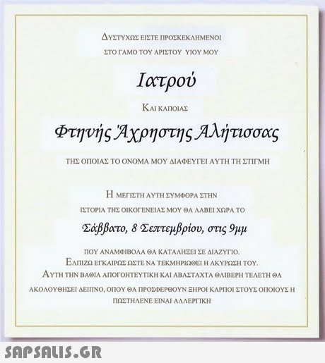 ΔΥΣΤΥΧΩΣ ΕΙΣΤΕ ΠΡΟΣΚΕΚΛΗΜΕΝΟΙ ΣΤΟ ΓΑΜΟ ΤΟΥ ΑΡΙΣΤΟΥ ΥΙΟΥ ΜΟΥ ΚΑΙ ΚΑΠΟΙΑΣ φτηνής Αχρήστης Αλήτισσας ΤΗΣ ΟΠΟΙΑΣ ΤΟ ΟΝΟΜΑ ΜΟΥ ΔΙΑΦΕΥΓΕΙ ΑΥΤΗ ΤΗ ΣΤΙΓΜΗ Η ΜΕΓΙΣΤΗ ΑΥΤΗ ΣΥΜΦΟΡΑ ΣΤΗΝ ΙΣΤΟΡΙΑ ΤΗΣ ΟΙΚΟΓΕΝΕΙΑΣ ΜΟΥ ΘΑ ΛΑΒΕΙ ΧΩΡΑ ΤΟ Σάββατο, 8 Σεπτεμβρίου, στις 9μμ ΠΟΥ ΑΝΑΜΦΊΒΟΛΑ ΘΑ ΚΑΤΑΛΗΕΕΙ ΣΕ ΔΙΑΖΥΓΙΟ. ΕΛΠΙΖΩ ΕΓΚΑΙΡΩΣ ΩΣΤΕ ΝΑ ΤΕΚΜΗΡΙΩΘΕΊ Η ΑΚΥΡΩΣΗ ΤΟΥ. ΑΥΤΗ ΤΗΝ Β ΆΣΤΑΧΤΑ ΘΛΙΒΕΡΗ ΤΕΛΕΤΗ ΘΑ ΑΚΟΛΟΥΘΗΣΕΙ ΔΕΊΠΝΟ, ΟΠΟΥ ΘΑ ΠΡΟΣΦΕΡΘΟΥΝ ΞΗΡΟΙ ΚΑΡΠΟΙ ΣΤΟΥΣ ΟΠΟΙΟΥΣ Η ΠΩΣΤΗΛΕΝΕ ΕΙΝΑΙ ΑΛΛΕΡΓΙΚΗ ΑΘΙΑ ΑΠΟΓΟΗΤΕΥΤΙΚΗ ΚΑΙ ΑΒ 