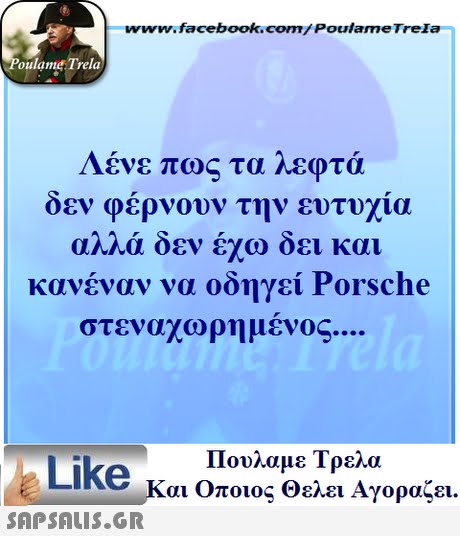 www.facebook.com/ Poulame Trela oulame Trela Λένε πως τα λεφτά δεν φέρνουν την ευτυχία αλλά δεν έχω δει και κανέναν να οδηγεί Porsche στεναχωρημένος Πουλαμε Τρελά Like και Οποιος θελει Αγοραζει. 