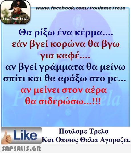 www.facebook.com/ Poulame Trela oulame Trela Θα ρίξω ένα κέρμα. εάν βγεί κορώνα θα βγω για καφέ. αν βγεί γράμματα θα μείνω σπίτι και θα αράξω στο pc. αν μεινει στον αερα θα σιδερώσω Πουλαμε Τρελά Like και Οποιος θελει Αγοραζει. 