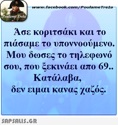 www.facebook.com/ Poulame Trela oulame Trela Άσε κοριτσάκι και το πιασαμε το υποννοουμενο. Μου δωσες το τηλεφωνο σου, που ξεκινάει απο 69. Κατάλαβα. δεν ειμαι κανας χαζός. 