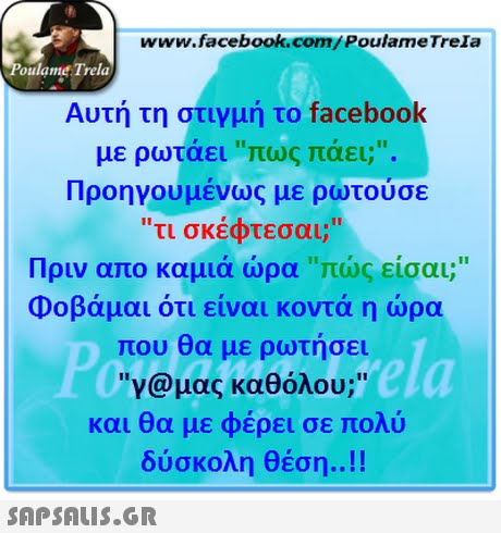 www.facebook.com/PoulameTrela oulame Trela Αυτή τη στιγμή το facebook με ρωτάει πως πάει;. Προηγουμένως με ρωτούσε τι σκέφτεσαι; Πριν απο καμιά ώρα πώς,είσαι; Φοβάμαι ότι είναι κοντά η ώρα που θα με ρωτήσει γ@μας καθόλου; και θα με φέρει σε πολύ δύσκολη θέση ! ela 