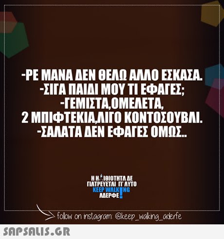-ΡΕ ΜΑΝΑ ΑΕΝ ΘΕΑΩ ΑΛΛΟ ΕΣΚΑΣΑ. ΣΤΑ ΠΑΙΔΙ ΜΟΥ ΤΙ ΕΦΑΓΕ; -ΓΕΜΙΣΤΑ,ΟΜΕΛΕΤΑ, 2 ΜΠΙΦΤΕΚΙΑΛΙΓΟ ΚΟΝΤΟΣΟΥΒΛΙ. ΣΑΛΑΤΑ ΔΕΝ ΕΦΑΓΕΣ ΟΜΩΣ. Η ΗΊΘΙΟΤΗΤΑ ΔΕ ΠΛΤΡΕΥΕΤΑΙ ΓΙ  ΑΥΤΟ KEEP WALK NG MAEPE folowi on instagram @keep woking aderfe