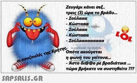 Ζευγάρι κάνει σεξ. τρεις (3) ώρα το βράδυ.. -Σουλααα -Κώστααα -Σούλααα -Κώστααα -Σούλααααααααα ηςΟπότε ακούγεται η φωνη του γειτονα -Αστο δι@@ο ρε βραδιάτικα τώρα βρήκατε να συστηθείτε m ουκουζουλές της Κρήτης. 