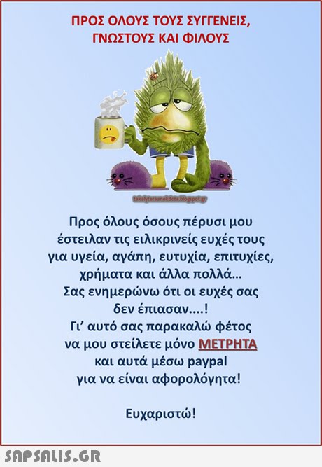 ΠΡΟΣ ΟΛΟΥΣ ΤΟΥΣ ΣΥΓΓΕΝΕΙΣ ΓΝΩΣΤΟΥΣ ΚΑΙ ΦΙΛΟΥΣ Προς όλους όσους πέρυσι μου έστειλαν τις ειλικρινείς ευχές τους για υγεία, αγάπη, ευτυχία, επιτυχίες, χρήματα και άλλα πολλά Σας ενημερώνω ότι οι ευχές σας δεν έπιασαν ! Γι  αυτό σας παρακαλώ φέτος να μου στείλετε μόνο ΜΕΤΡΗΤΑ και αυτά μέσω paypal για να είναι αφορολόγητα! Ευχαριστώ! 