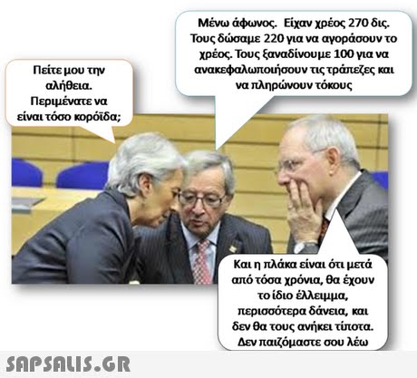 Μένω άφωνος. Είχαν χρέος 270 δις. Τους δώσαμε 220 για να αγοράσουν το χρέος. Τους ξαναδίνουμε 100 για να ανακεφαλωτουήσουν τις τράπεξες και να πληρώνουν τόκους Πείτε μου την αλήθεια. Περιμένατε να είναι τόσο κορόιδα; Και η πλάκα είναι ότι μετά από τόσα χρόνια, θα έχουν το ίδιο έλλειμμα. περισσότερα δάνεια, και δεν θα τους ανήκει τίποτα. Δεν παιζόμαστε σου λέω 