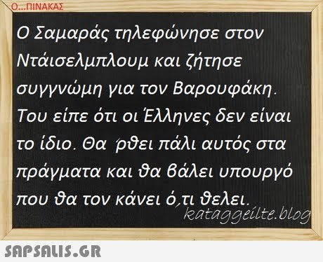 Ο ΠΙΝΑΚΑΣ Ο Σαμαράς τηλεφώνησε στον Ντάισελμπλουμ και ζήτησε συγγνώμη για τον Βαρουφάκη. Του είπε ότι οι Έλληνες δεν είναι το ίδιο. Θα ρθει πάλι αυτός στα ράγματα και θα βάλει υπουργό που τον κάνει ότι θελει. kataggeilte.blog