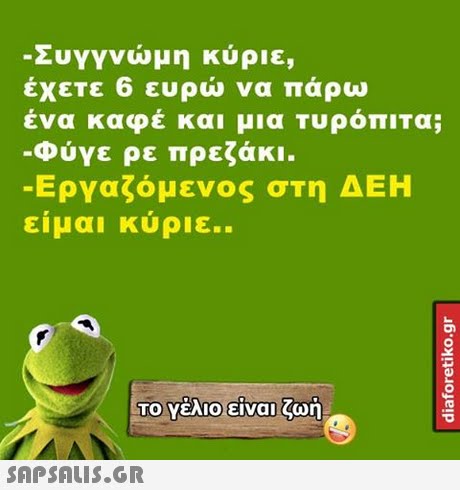 -Συγγνώμη κύριε, εχετε 6 ευρω να παρω ένα καφέ και μια ΤυρόπιΤα; -Φύγε ρε πρεζάκι. -Εργαζόμενος στη ΔΕΗ ειμαι κυριε..
