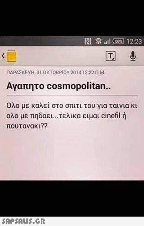 N l 6 12:23 ΠΑΡΑΣΚΕΥΗ, 31 ΟΚΤΩΒΡΙΟΥ 2014 12:22 n.M. Αγαπητο cosmopolitan. Ολο με καλεί στο σπιτι του για ταινια κι ολο με πηδαει τελικα ειμαι cinefil ή πουτανακι?? 