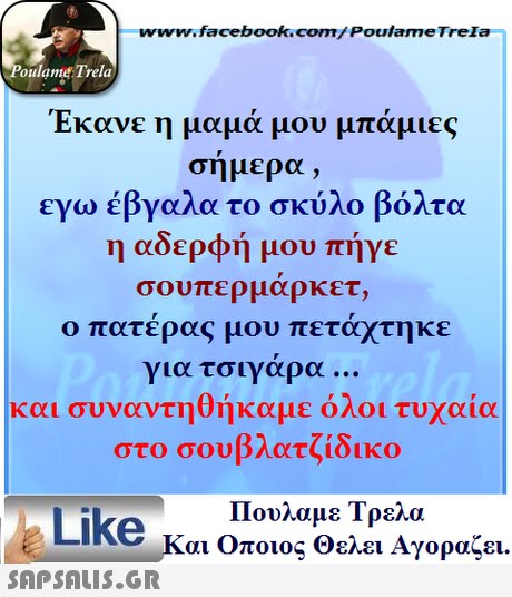 www.facebook.com/ Poulame Trela oulame Trela Έκανε η μαμά μου μπάμιες σημερα , εγω έβγαλα το σκύλο βόλτα η αδερφή μου πήγε σουπερ μαρκετ, ο πατέρας μου πετάχτηκε για τσιγαρα και συναντηθήκαμε όλοι τυχαία στο σουβλατζίδικο Πουλαμε Τρελά Like και Οποιος θελει Αγοραζει. 