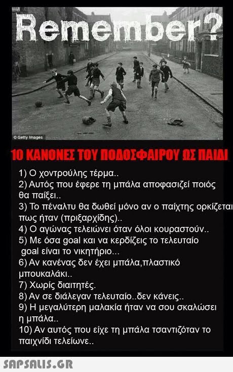 Remember? O Getty Images 10 ΚΑΝΟΝΕΣ ΤΟΥ ΠΟΔΟΣΦΑΙΡΟΥ ΩΣ ΠΑΙΔΙ 1) Ο χοντρούλης τέρμα. 2) Αυτός που έφερε τη μπάλα αποφασιζεί ποιος θα παίξει.. 3) Το πέναλτυ θα δωθεί μόνο αν ο παίχτης ορκίζεται πως ηταν (πριζαρχιοης).. 4) Ο αγώνας τελειώνει όταν όλοι κουραστούν. 5) Με όσα goal και να κερδίζεις το τελευταίο goal είναι το νικητήριο 6) Αν κανένας δεν έχει μπάλα,πλαστικό μπουκαλάκι.. 7) Χωρίς διαιτητές. 8) Αν σε διάλεγαν τελευταίο-δεν κάνεις. 9) Η μεγαλύτερη μαλακία ήταν να σου σκαλώσει η μπάλα. 10) Αν αυτός που είχε τη μπάλα Τσαντιζόταν το παιχνίδι τελείωνε.. 