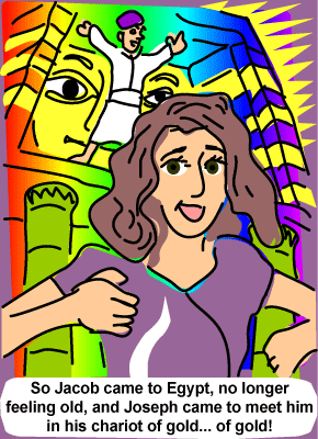 So Jacob came to Egypt no longer feeling old, and Joseph came to meet him in his chariot of gold... of gold! Lyrics to Jacob in Egypt song from Joseph and the Amazing Technicolor Dreamcoat, the musical by Andrew Lloyd Webber and Tim Rice. My daughter Maria played parts in this incredible musical. God has blessed her with much talent and she has inspired me. I have faith too that when I am old (as Jacob), she will continue to be an inspiration. Illustration by Joe Chiappetta So Jacob came to Egypt no longer feeling old, and Joseph came to meet him in his chariot of gold... of gold! Lyrics to Jacob in Egypt song from Joseph and the Amazing Technicolor Dreamcoat, the musical by Andrew Lloyd Webber and Tim Rice. My daughter Maria played parts in this incredible musical. God has blessed her with much talent and she has inspired me. I have faith too that when I am old (as Jacob), she will continue to be an inspiration. Illustration by Joe Chiappetta