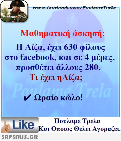 www.facebook.com/ Poulame Trela oulame Trela Μαθηματική άσκησής Η Λίζα, έχει 630 φίλους στο facebook, και σε 4 μέρες, προσθέτει άλλους 280. Τι έχει ηΛίζα; Ωραίο κώλο! Πουλαμε Τρελά Like και Οποιος θελει Αγοραζει. 