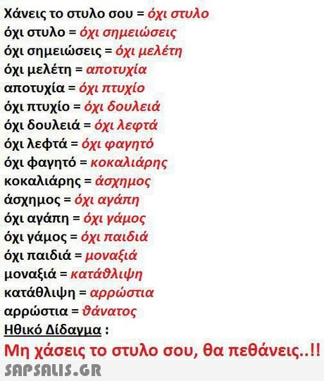 Χάνεις το στυλο σου όχι στυλο οχι στυλο-οχι σημειωσεις όχι σημειώσεις όχι μελέτη όχι μελέτη αποτυχία αποτυχία όχι πτυχίο όχι πτυχίο όχι δουλειά όχι δουλειά-όχι λεφτά όχι λεφτά όχι φαγητό όχι φαγητό κοκαλιάρης κοκαλιάρης-άσχημος άσχημος-όχι αγάπη όχι αγάπη-όχι γάμος όχι γάμος όχι παιδιά όχι παιδιά μοναξιά μοναξιά-κατάθλιψη κατάθλιψη-αρρώστια αρρώστια θάνατος Ηθικό Δίδαγμα : Μη χάσεις το στυλο σου, θα πεθάνεις..!! 