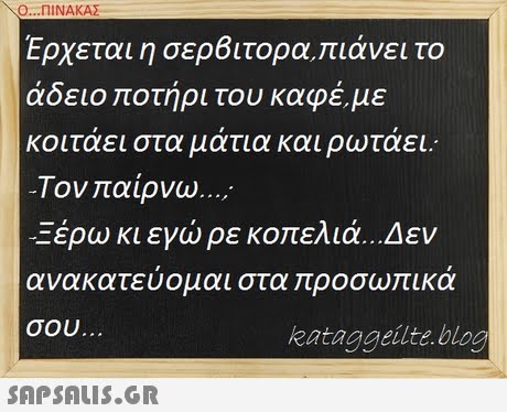 Ο ΠΙΝΑΚΑΣ Ερχεται η σε08 ιτορα,πιάνει το άδειο ποτήρι του καφέ, με κοιταει στα ματια και ρωταει.. -Τον αίρνω ; Ξέρω κι εγώ ρε κοπελιά.. Δεν ανακατευομαι στα ροσω ικα σου kataggeilte bloo