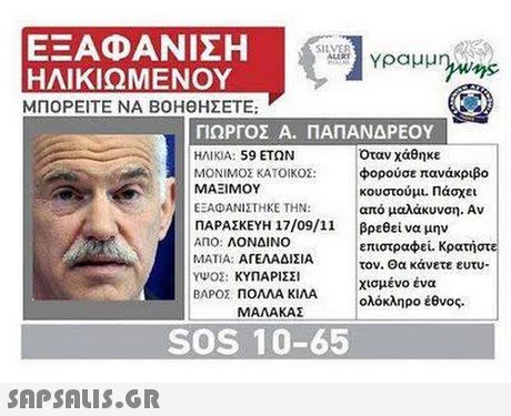 ΕΞΑΦΑΝΙΣΗ ΗΛΙΚΙΩΜΕΝΟΥ ΜΠΟΡΕΙΤΕ ΝΑ ΒΟΗΘΗΣΕΤΕ; ΓΙΩΡΓΟΣ A. ΠΑΠΑΝΔΡΕΟΥ ΗΛΙΚΙΑ: 59 ΕΤΩΝ ΜΟΝΙΜΟΣ ΚΑΤΟΙΚΟΣ: φορούσε πανάκριβο Όταν χάθηκε ΜΑΞΙΜΟΥ κουστούμι. Πάσχει από μαλάκυνση. Αν βρεθεί να μην επιστραφεί. Κρατήστε τον. Θα κάνετε ευτυ- χισμένο ένα ολόκληρο έθνος. ΕΑΦΑΝΙΣΤΗΚΕ ΤΗΝ: |ΠΑΡΑΣΚΕΥΗ 17/09/11 ΑΠΟ: ΛΟΝΔΙΝΟ ΜΑΤΙΑ: ΑΓΕΛΑΔΙΣΙΑ ΥΨΟΣ : ΚΥΠΑΡΙΣΣΙ ΒΑΡΟΣ ΠΟΛΛΑ ΚΙΛΑ ΜΑΛΑΚΑΣ SOS 10-65 