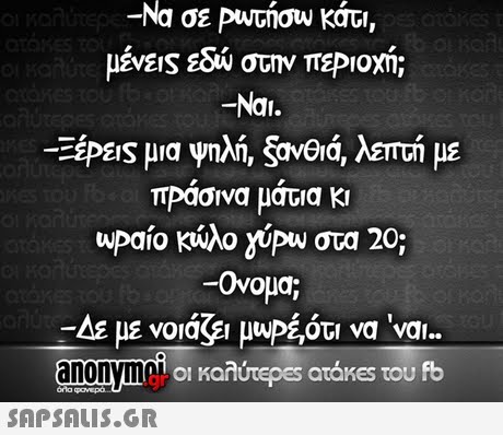 -Να σε PuAGngw , κάτι -Nai. EIS μια ΠΡασνα ματια κ  upaio κώλο yipw στα 20; -Ονομα; -LE με νοιάζει μυΡε,ότι να  ναι.. anonvm οι καλύτερα; atakes του fb 
